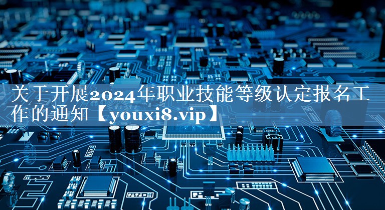 關(guān)于開展2024年職業(yè)技能等級認(rèn)定報名工作的通知