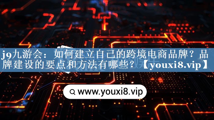 如何建立自己的跨境電商品牌？品牌建設(shè)的要點(diǎn)和方法有哪些？