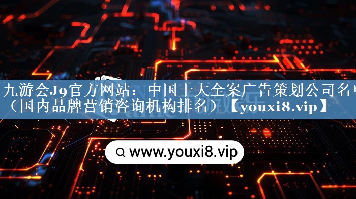 中國(guó)十大全案廣告策劃公司名單（國(guó)內(nèi)品牌營(yíng)銷咨詢機(jī)構(gòu)排名）