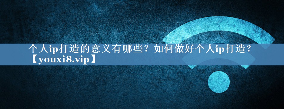 個(gè)人ip打造的意義有哪些？如何做好個(gè)人ip打造？