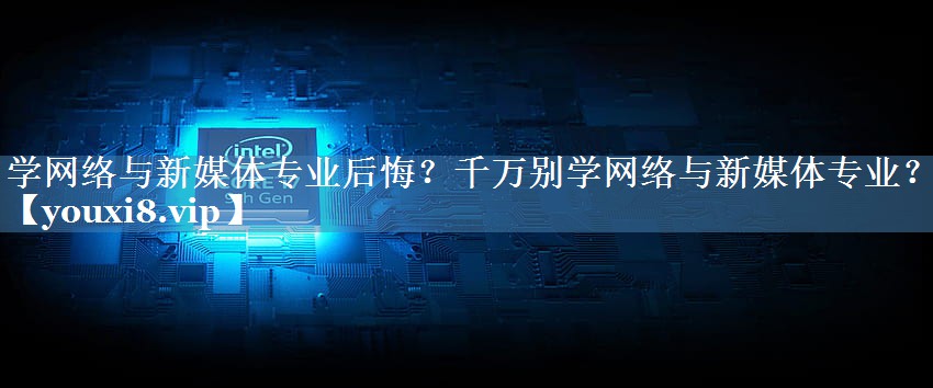 學(xué)網(wǎng)絡(luò)與新媒體專(zhuān)業(yè)后悔？千萬(wàn)別學(xué)網(wǎng)絡(luò)與新媒體專(zhuān)業(yè)？