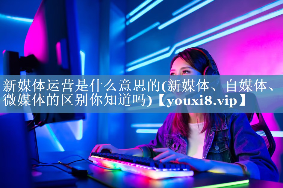 新媒體運營是什么意思的(新媒體、自媒體、微媒體的區(qū)別你知道嗎)