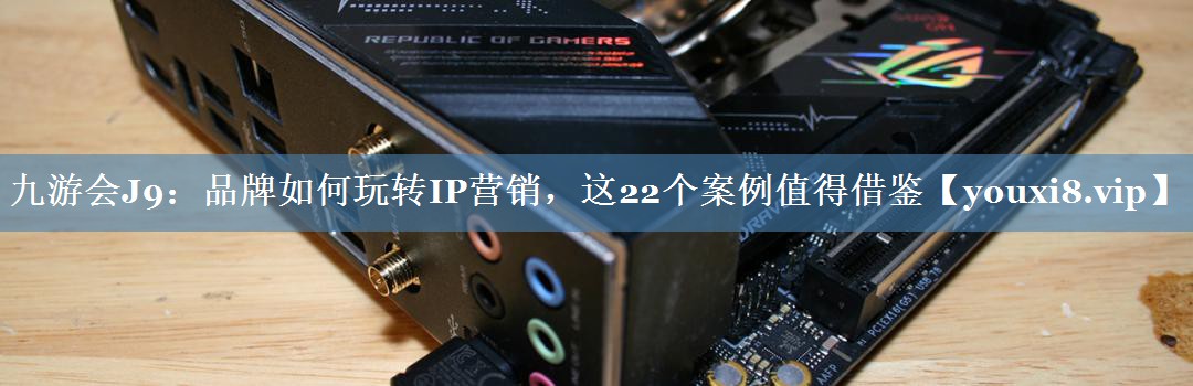 品牌如何玩轉(zhuǎn)IP營(yíng)銷(xiāo)，這22個(gè)案例值得借鑒