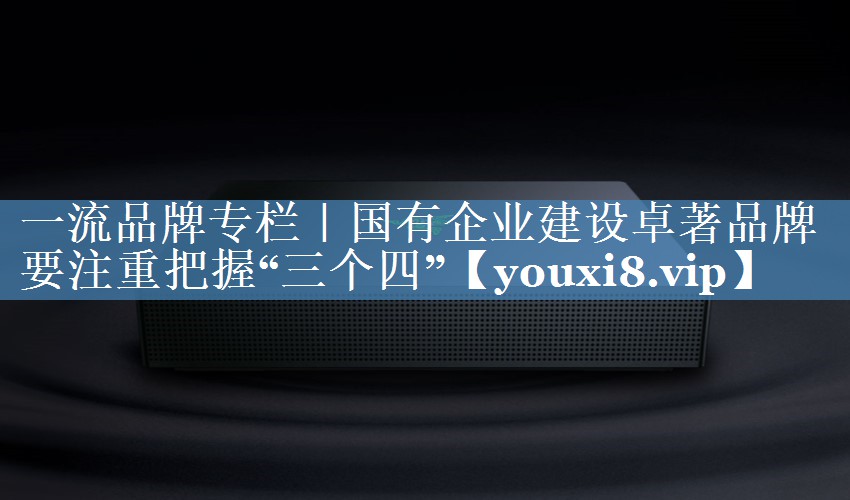 一流品牌專欄｜國有企業(yè)建設(shè)卓著品牌要注重把握“三個四”