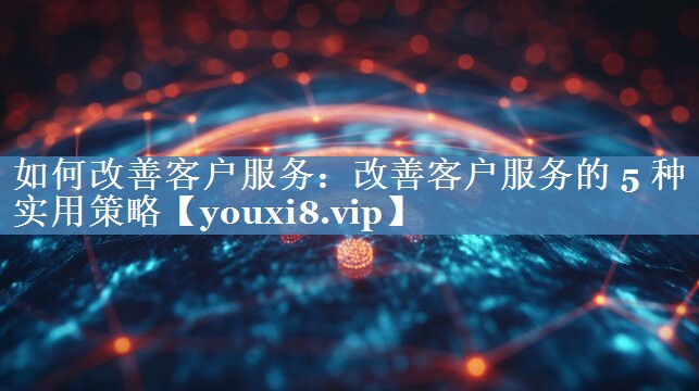 如何改善客戶服務：改善客戶服務的 5 種實用策略