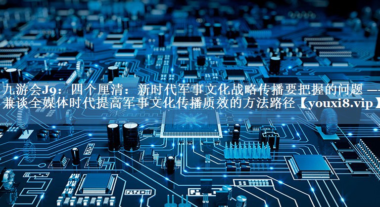 四個厘清：新時代軍事文化戰(zhàn)略傳播要把握的問題 ——兼談全媒體時代提高軍事文化傳播質(zhì)效的方法路徑
