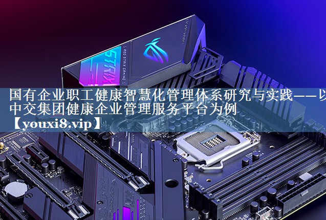 國有企業(yè)職工健康智慧化管理體系研究與實踐——以中交集團健康企業(yè)管理服務平臺為例