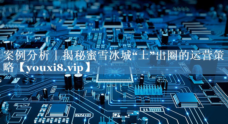 案例分析｜揭秘蜜雪冰城“土”出圈的運營策略