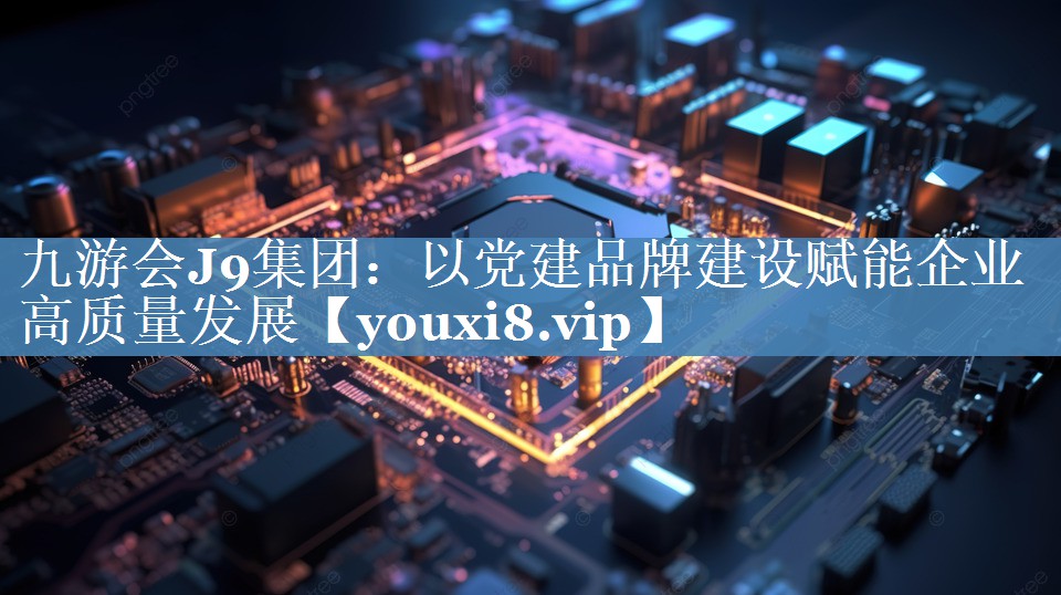 以黨建品牌建設(shè)賦能企業(yè)高質(zhì)量發(fā)展