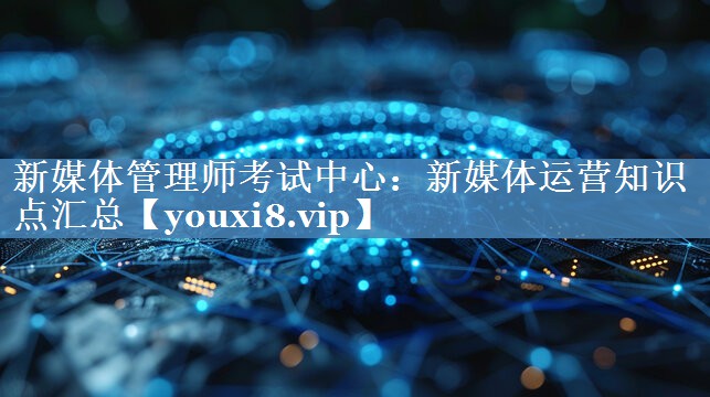 新媒體管理師考試中心：新媒體運(yùn)營知識點(diǎn)匯總