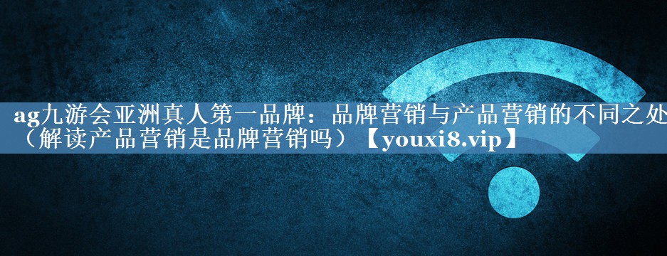 品牌營(yíng)銷與產(chǎn)品營(yíng)銷的不同之處（解讀產(chǎn)品營(yíng)銷是品牌營(yíng)銷嗎）