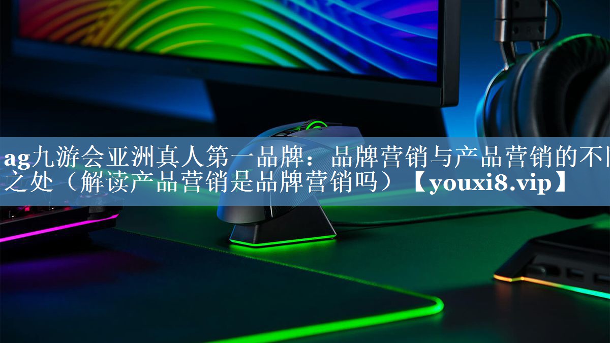 品牌營(yíng)銷與產(chǎn)品營(yíng)銷的不同之處（解讀產(chǎn)品營(yíng)銷是品牌營(yíng)銷嗎）