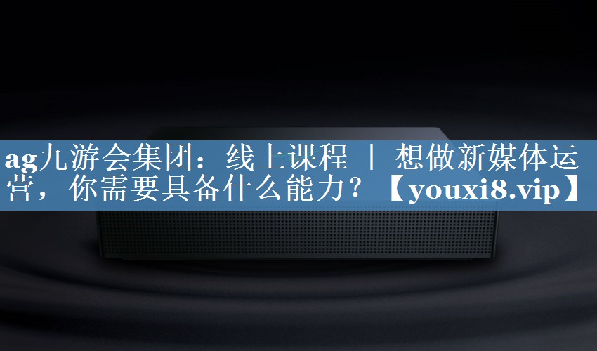 線上課程 ｜ 想做新媒體運(yùn)營(yíng)，你需要具備什么能力？