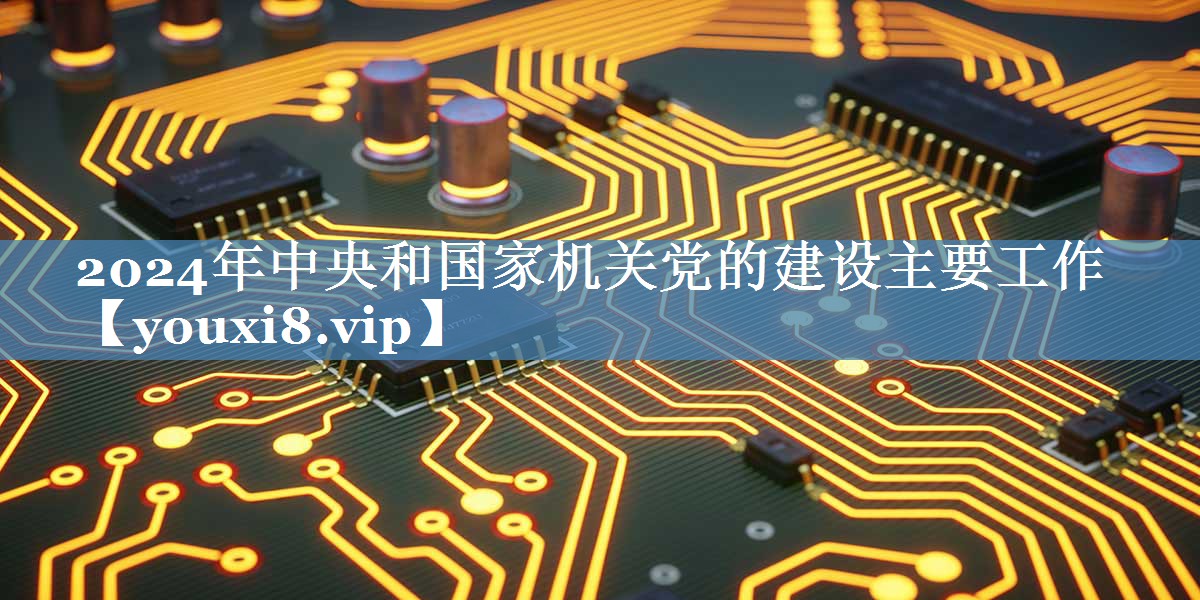 2024年中央和國家機關(guān)黨的建設(shè)主要工作