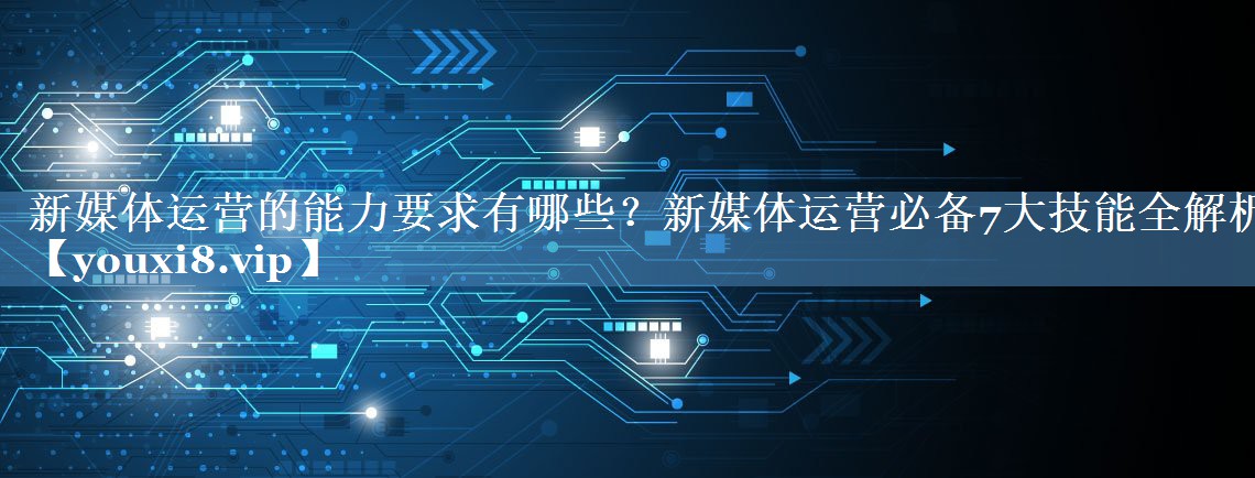 新媒體運(yùn)營的能力要求有哪些？新媒體運(yùn)營必備7大技能全解析