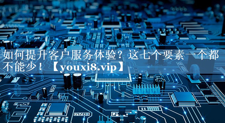 如何提升客戶服務(wù)體驗(yàn)？這七個(gè)要素一個(gè)都不能少！
