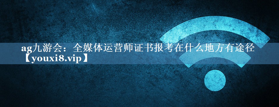 全媒體運(yùn)營(yíng)師證書報(bào)考在什么地方有途徑