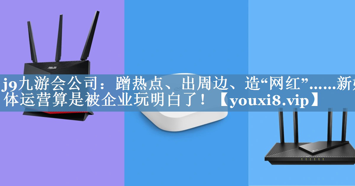 蹭熱點、出周邊、造“網(wǎng)紅”……新媒體運營算是被企業(yè)玩明白了！